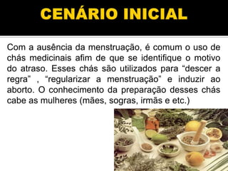 Com a ausência da menstruação, é comum o uso de
chás medicinais afim de que se identifique o motivo
do atraso. Esses chás são utilizados para ―descer a
regra‖ , ―regularizar a menstruação‖ e induzir ao
aborto. O conhecimento da preparação desses chás
cabe as mulheres (mães, sogras, irmãs e etc.)

 