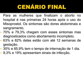 Para as mulheres que finalizam o aborto no
hospital é nas primeiras 24 horas após o uso do
Misoprostol. Os sintomas são dores abdominais e
sangramento.
 70% e 79,3% chegam com esses sintomas mas
diagnosticados como abortamento incompleto.
 63% e 82% delas estão com até 12 semanas de
gestação.
 30% e 85,9% tem o tempo de internação de 1 dia.
 9,3% e 19% apresentam sinais de infecção.

 