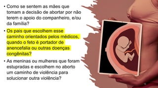 • Como se sentem as mães que
tomam a decisão de abortar por não
terem o apoio do companheiro, e/ou
da família?
• Os pais que escolhem esse
caminho orientados pelos médicos,
quando o feto é portador de
anencefalia ou outras doenças
congênitas?
• As meninas ou mulheres que foram
estupradas e escolhem no aborto
um caminho de violência para
solucionar outra violência?
10
 