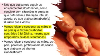 • Nós que buscamos seguir os
ensinamentos doutrinários, como
conviver com situações e pessoas
que defendem a liberação total do
aborto, ou que praticaram aborto(s)
durante suas vidas?
• Vamos julgar e condenar as mães e
os pais que fazem os abortos
contrários à lei Divina, mesmo que
amparados pelas leis humanas?
• Vamos julgar e condenar as mães, os
pais, parentes, profissionais da saúde
que praticam os abortos
clandestinos? 11
 