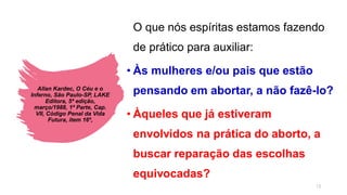 Allan Kardec, O Céu e o
Inferno, São Paulo-SP, LAKE
Editora, 5ª edição,
março/1988, 1ª Parte, Cap.
VII, Código Penal da Vida
Futura, item 16º,
O que nós espíritas estamos fazendo
de prático para auxiliar:
• Às mulheres e/ou pais que estão
pensando em abortar, a não fazê-lo?
• Àqueles que já estiveram
envolvidos na prática do aborto, a
buscar reparação das escolhas
equivocadas?
13
 