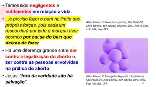 • Temos sido negligentes e
indiferentes em relação à vida.
• ...é preciso fazer o bem no limite das
próprias forças, pois cada um
responderá por todo o mal que tiver
ocorrido por causa do bem que
deixou de fazer.
• Há uma diferença grande entre ser
contra a legalização do aborto e,
ser contra as pessoas envolvidas
na prática do aborto.
• Jesus: “fora da caridade não há
salvação”. 14
Allan Kardec, O Livro dos Espíritos, São Paulo-SP,
LAKE Editora, 46ª edição, janeiro/1987, Livro III, Cap.
I, Q. 642, pág. 275.
Allan Kardec, O Evangelho Segundo o Espiritismo,
São Paulo-SP, LAKE Editora, 40ª edição, abril/1991,
Cap. XV, pág. 194.
 
