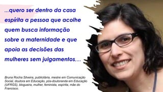 ...quero ser dentro da casa
espírita a pessoa que acolhe
quem busca informação
sobre a maternidade e que
apoia as decisões das
mulheres sem julgamentos,...
16
Bruna Rocha Silveira, publicitária, mestre em Comunicação
Social, doutora em Educação, pós-doutoranda em Educação
(UFRGS), blogueira, mulher, feminista, espírita, mãe do
Francisco.
 