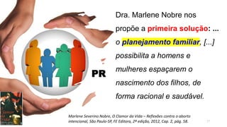 Dra. Marlene Nobre nos
propõe a primeira solução: ...
o planejamento familiar, [...]
possibilita a homens e
mulheres espaçarem o
nascimento dos filhos, de
forma racional e saudável.
17
Marlene Severino Nobre, O Clamor da Vida – Reflexões contra o aborto
intencional, São Paulo-SP, FE Editora, 2ª edição, 2012, Cap. 2, pág. 58.
PR
 