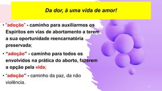 19
• “adoção” - caminho para auxiliarmos os
Espíritos em vias de abortamento a terem
a sua oportunidade reencarnatória
preservada;
• “adoção” - caminho para todos os
envolvidos na prática do aborto, fazerem
a opção pela vida;
• “adoção” - caminho da paz, da não
violência.
Da dor, à uma vida de amor!
 
