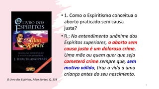 • 1. Como o Espiritismo conceitua o
aborto praticado sem causa
justa?
• R.: No entendimento unânime dos
Espíritos superiores, o aborto sem
causa justa é um doloroso crime.
Uma mãe ou quem quer que seja
cometerá crime sempre que, sem
motivo válido, tirar a vida a uma
criança antes do seu nascimento.
O Livro dos Espíritos, Allan Kardec, Q. 358
2
 