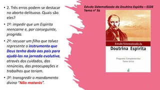 • 2. Três erros podem se destacar
no aborto delituoso. Quais são
eles?
• 1º: impedir que um Espírito
reencarne e, por conseguinte,
progrida.
• 2º: recusar um filho que talvez
represente o instrumento que
Deus tenha dado aos pais para
ajudá-los na jornada evolutiva,
através dos cuidados, das
renúncias, das preocupações e
trabalhos que teriam.
• 3º: transgredir o mandamento
divino “Não matarás”.
Estudo Sistematizado da Doutrina Espírita – ESDE
Tema nº 56
3
 