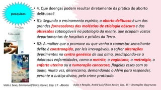 • 4. Que doenças podem resultar diretamente da prática do aborto
delituoso?
• R1: Segundo o ensinamento espírita, o aborto delituoso é um dos
grandes fornecedores das moléstias de etiologia obscura e das
obsessões catalogáveis na patologia da mente, que ocupam vastos
departamentos de hospitais e prisões da Terra.
• R2: A mulher que o promove ou que venha a coonestar semelhante
delito é constrangida, por leis irrevogáveis, a sofrer alterações
deprimentes no centro genésico de sua alma, predispondo-se a
dolorosas enfermidades, como a metrite, o vaginismo, a metralgia, o
enfarte uterino ou a tumoração cancerosa, flagelos esses com os
quais, muita vez, desencarna, demandando o Além para responder,
perante a Justiça divina, pelo crime praticado.
5
Vida e Sexo, Emmanuel/Chico Xavier, Cap. 17 - Aborto Ação e Reação, André Luiz/Chico Xavier, Cap. 15 – Anotações Oportunas
pesquisas
 