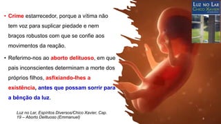 Luz no Lar, Espíritos Diversos/Chico Xavier, Cap.
19 – Aborto Delituoso (Emmanuel)
• Crime estarrecedor, porque a vítima não
tem voz para suplicar piedade e nem
braços robustos com que se confie aos
movimentos da reação.
• Referimo-nos ao aborto delituoso, em que
pais inconscientes determinam a morte dos
próprios filhos, asfixiando-lhes a
existência, antes que possam sorrir para
a bênção da luz.
6
 