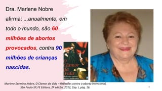 Dra. Marlene Nobre
afirma: ...anualmente, em
todo o mundo, são 60
milhões de abortos
provocados, contra 90
milhões de crianças
nascidas.
8
Marlene Severino Nobre, O Clamor da Vida – Reflexões contra o aborto intencional,
São Paulo-SP, FE Editora, 2ª edição, 2012, Cap. I, pág. 16.
 