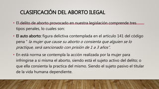 CLASIFICACIÓN DEL ABORTO ILEGAL
• El delito de aborto provocado en nuestra legislación comprende tres
tipos penales, lo cuales son:
• El auto aborto: figura delictiva contemplada en el articulo 141 del código
pena “ la mujer que cause su aborto o consienta que alguien se lo
practique, será sancionado con prisión de 1 a 3 años”.
• En está norma se contempla la acción realizada por la mujer para
infringirse a si misma el aborto, siendo está el sujeto activo del delito; o
que ella consienta la practica del mismo. Siendo el sujeto pasivo el titular
de la vida humana dependiente.
 