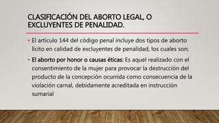 CLASIFICACIÓN DEL ABORTO LEGAL, O
EXCLUYENTES DE PENALIDAD.
• El artículo 144 del código penal incluye dos tipos de aborto
lícito en calidad de excluyentes de penalidad, los cuales son;
• El aborto por honor o causas éticas: Es aquel realizado con el
consentimiento de la mujer para provocar la destrucción del
producto de la concepción ocurrida como consecuencia de la
violación carnal, debidamente acreditada en instrucción
sumarial
 