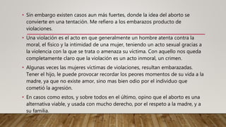 • Sin embargo existen casos aun más fuertes, donde la idea del aborto se
convierte en una tentación. Me refiero a los embarazos producto de
violaciones.
• Una violación es el acto en que generalmente un hombre atenta contra la
moral, el físico y la intimidad de una mujer, teniendo un acto sexual gracias a
la violencia con la que se trata o amenaza su víctima. Con aquello nos queda
completamente claro que la violación es un acto inmoral, un crimen.
• Algunas veces las mujeres víctimas de violaciones, resultan embarazadas.
Tener el hijo, le puede provocar recordar los peores momentos de su vida a la
madre, ya que no existe amor, sino mas bien odio por el individuo que
cometió la agresión.
• En casos como estos, y sobre todos en el último, opino que el aborto es una
alternativa viable, y usada con mucho derecho, por el respeto a la madre, y a
su familia.
 