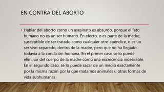 EN CONTRA DEL ABORTO
• Hablar del aborto como un asesinato es absurdo, porque el feto
humano no es un ser humano. En efecto, o es parte de la madre,
susceptible de ser tratado como cualquier otro apéndice, o es un
ser vivo separado, dentro de la madre, pero que no ha llegado
todavía a la condición humana. En el primer caso se lo puede
eliminar del cuerpo de la madre como una excrecencia indeseable.
En el segundo caso, se lo puede sacar de un medio exactamente
por la misma razón por la que matamos animales u otras formas de
vida subhumanas
 