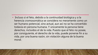 • Incluso si el feto, debido a la continuidad biológica y a la
herencia cromosomática se considera no meramente como un
ser humano potencial, sino actual, aun así no se ha convertido
todavía en persona humana. Y únicamente la persona tiene
derechos, incluidos el de la vida. Puesto que el feto no posee,
por consiguiente, el derecho de la vida, puede ponerse fin a su
vida, por una buena razón, sin violación alguna de la buena
moral.
 