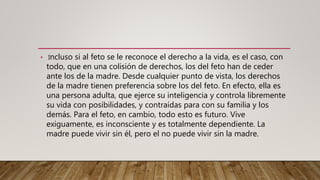 • Incluso si al feto se le reconoce el derecho a la vida, es el caso, con
todo, que en una colisión de derechos, los del feto han de ceder
ante los de la madre. Desde cualquier punto de vista, los derechos
de la madre tienen preferencia sobre los del feto. En efecto, ella es
una persona adulta, que ejerce su inteligencia y controla libremente
su vida con posibilidades, y contraídas para con su familia y los
demás. Para el feto, en cambio, todo esto es futuro. Vive
exiguamente, es inconsciente y es totalmente dependiente. La
madre puede vivir sin él, pero el no puede vivir sin la madre.
 