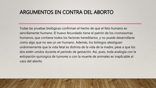 ARGUMENTOS EN CONTRA DEL ABORTO
Todas las pruebas biológicas confirman el hecho de que el feto humano es
sencillamente humano. El huevo fecundado tiene el patrón de los cromosomas
humanos, que contiene todos los factores hereditarios, y no puede desarrollarse
como algo que no sea un ser humano. Además, los biólogos atestiguan
unánimemente que la vida fetal es distinta de la vida de la madre, pese a que los
dos estén unidos durante el período de gestación. Así, pues, toda analogía con la
extirpación quirúrgica de tumores o con la muerte de animales es inaplicable al
caso del aborto
 