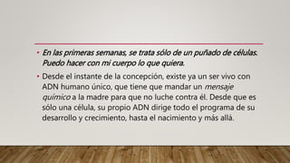 • En las primeras semanas, se trata sólo de un puñado de células.
Puedo hacer con mi cuerpo lo que quiera.
• Desde el instante de la concepción, existe ya un ser vivo con
ADN humano único, que tiene que mandar un mensaje
químico a la madre para que no luche contra él. Desde que es
sólo una célula, su propio ADN dirige todo el programa de su
desarrollo y crecimiento, hasta el nacimiento y más allá.
 