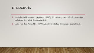 BIBLIOGRAFÍA
1. Aidé García Hernández. . (Septiembre 2007). Aborto: aspectos sociales, legales, éticos y
religiosos. libertad de Conciencia , 2, 4.
2. Ariel Ivan Ruiz Parra, MD. . (2006). Aborto. libertad de Conciencia , Capitulo x, 6.
 
