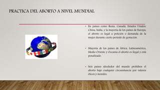 PRACTICA DEL ABORTO A NIVEL MUNDIAL
• En países como Rusia, Canadá, Estados Unidos,
China, India, y la mayoría de los países de Europa,
el aborto es legal a petición o demanda de la
mujer durante cierto período de gestación.
• Mayoría de los países de África, Latinoamérica,
Medio Oriente y Oceanía el aborto es ilegal y está
penalizado.
• Seis países alrededor del mundo prohíben el
aborto bajo cualquier circunstancia por valores
éticos y morales.
 