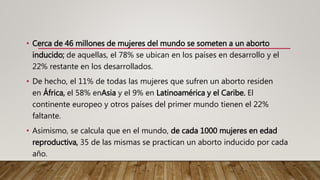 • Cerca de 46 millones de mujeres del mundo se someten a un aborto
inducido; de aquellas, el 78% se ubican en los países en desarrollo y el
22% restante en los desarrollados.
• De hecho, el 11% de todas las mujeres que sufren un aborto residen
en África, el 58% enAsia y el 9% en Latinoamérica y el Caribe. El
continente europeo y otros países del primer mundo tienen el 22%
faltante.
• Asimismo, se calcula que en el mundo, de cada 1000 mujeres en edad
reproductiva, 35 de las mismas se practican un aborto inducido por cada
año.
 
