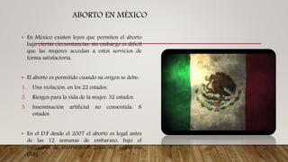 ABORTO EN MÉXICO
• En México existen leyes que permiten el aborto
bajo ciertas circunstancias, sin embargo es difícil
que las mujeres accedan a estos servicios de
forma satisfactoria.
• El aborto es permitido cuando su origen se debe:
1. Una violación: en los 22 estados.
2. Riesgos para la vida de la mujer: 32 estados.
3. Inseminación artificial no consentida: 8
estados.
• En el D.F desde el 2007 el aborto es legal antes
de las 12 semanas de embarazo, bajo el
programa de interrupción legal del embarazo
(ILE)
 