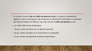 • En el país ocurren más un millón de abortos al año, la mayoría clandestinos,
debido a que la interrupción del embarazo es altamente restringida, a excepción
del Distrito Federal. En México hay más más de 1 millón de abortos al año
• un millón 900 mil de embarazos:
• 54 por ciento terminan en un aborto inducido
• 34 por ciento resultan en un nacimiento no planeado
• 12 por ciento corresponde al aborto espontáneo.
 