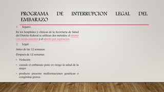 PROGRAMA DE INTERRUPCION LEGAL DEL
EMBARAZO
1. Seguro:
En los hospitales y clínicas de la Secretaría de Salud
del Distrito Federal se utilizan dos métodos: el aborto
con medicamentos y el aborto por aspiración.
2. Legal:
Antes de las 12 semanas.
Después de 12 semanas:
• Violación
• cuando el embarazo pone en riesgo la salud de la
mujer
• producto presente malformaciones genéticas o
congénitas graves
 