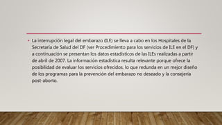 • La interrupción legal del embarazo (ILE) se lleva a cabo en los Hospitales de la
Secretaría de Salud del DF (ver Procedimiento para los servicios de ILE en el DF) y
a continuación se presentan los datos estadísticos de las ILEs realizadas a partir
de abril de 2007. La información estadística resulta relevante porque ofrece la
posibilidad de evaluar los servicios ofrecidos, lo que redunda en un mejor diseño
de los programas para la prevención del embarazo no deseado y la consejería
post-aborto.
 