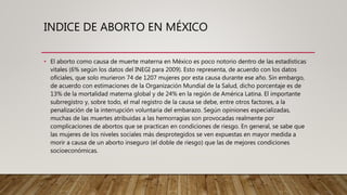 INDICE DE ABORTO EN MÉXICO
• El aborto como causa de muerte materna en México es poco notorio dentro de las estadísticas
vitales (6% según los datos del INEGI para 2009). Esto representa, de acuerdo con los datos
oficiales, que solo murieron 74 de 1207 mujeres por esta causa durante ese año. Sin embargo,
de acuerdo con estimaciones de la Organización Mundial de la Salud, dicho porcentaje es de
13% de la mortalidad materna global y de 24% en la región de América Latina. El importante
subrregistro y, sobre todo, el mal registro de la causa se debe, entre otros factores, a la
penalización de la interrupción voluntaria del embarazo. Según opiniones especializadas,
muchas de las muertes atribuidas a las hemorragias son provocadas realmente por
complicaciones de abortos que se practican en condiciones de riesgo. En general, se sabe que
las mujeres de los niveles sociales más desprotegidos se ven expuestas en mayor medida a
morir a causa de un aborto inseguro (el doble de riesgo) que las de mejores condiciones
socioeconómicas.
 