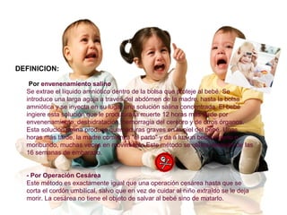 DEFINICION:
-Por envenenamiento salino
Se extrae el líquido amniótico dentro de la bolsa que proteje al bebé. Se
introduce una larga aguja a través del abdómen de la madre, hasta la bolsa
amniótica y se inyecta en su lugar una solución salina concentrada. El bebé
ingiere esta solución que le producirá la muerte 12 horas más tarde por
envenenamiento, deshidratación, hemorragia del cerebro y de otros órganos.
Esta solución salina produce quemaduras graves en la piel del bebé. Unas
horas más tarde, la madre comienza "el parto" y da a luz un bebé muerto o
moribundo, muchas veces en movimiento.Este método se utiliza después de las
16 semanas de embarazo.
- Por Operación Cesárea
Este método es exactamente igual que una operación cesárea hasta que se
corta el cordón umbilical, salvo que en vez de cuidar al niño extraído se le deja
morir. La cesárea no tiene el objeto de salvar al bebé sino de matarlo.
 