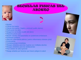 SECUELAS FISICAS DEL
ABORTO
• Muerte
• Cáncer de mama
• Cáncer de ovarios, hígado y cervical (cuello uterino)
• Perforación de útero
• Desgarros cervicales (cuello del útero)
• Placenta previa (sic)
• Recién nacidos discapacitados en posteriores embarazos
• Embarazo ectópico
• Afección inflamatoria pélvica [ pelvic inflammatory disease (pid)]
• Endometritis
• Complicaciones inmediatas
• Riesgos añadidos para las mujeres con múltiples abortos
• Riesgos añadidos para las adolescentes
• Peor estado de salud general
• Riesgo añadido por factores que hacen peligrar la salud
 