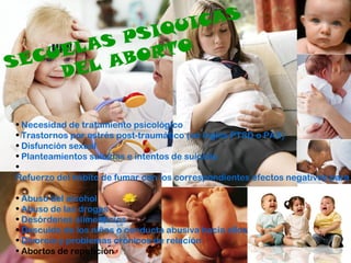 SECUELAS PSIQUICAS
DEL ABORTO
• Necesidad de tratamiento psicológico
• Trastornos por estrés post-traumático (en inglés PTSD o PAS)
• Disfunción sexual
• Planteamientos suicidas e intentos de suicidio
•
Refuerzo del hábito de fumar con los correspondientes efectos negativos para
• Abuso del alcohol
• Abuso de las drogas
• Desórdenes alimenticios
• Descuido de los niños o conducta abusiva hacia ellos
• Divorcio y problemas crónicos de relación
• Abortos de repetición
 