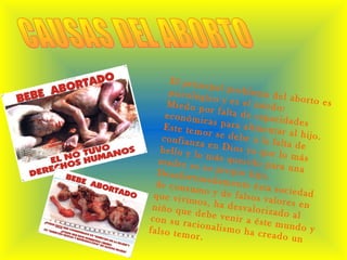 El principal problema del aborto es
psicológico y es el miedo:Miedo por falta de capacidades
económicas para alimentar al hijo.
Este temor se debe a la falta de
confianza en Dios ya que lo más
bello y lo más querido para una
madre es su propio hijo.Desafortunadamente ésta sociedad
de consumo y de falsos valores en
que vivimos, ha desvalorizado al
niño que debe venir a éste mundo y
con su racionalismo ha creado un
falso temor.
 