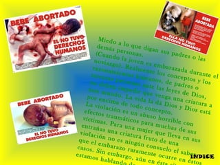 Miedo a lo que digan sus padres o las
demás personas.(Cuando la joven es embarazada durante el
noviazgo). Realmente los conceptos y los
razonamientos humanos, de padres o
terceras personas ante las leyes de Dios,
no deben impedir que venga una criatura a
éste mundo. La vida la dá Dios y Dios está
por encima de todo concepto.
La violación es un abuso horrible con
efectos traumáticos para muchas de sus
víctimas. Para una mujer que lleva en sus
entrañas una criatura fruto de una
violación no es ningún consuelo el saber
que el embarazo raramente ocurre en éstos
casos. Sin embargo, aún en és
estamos habland
INDICE
 