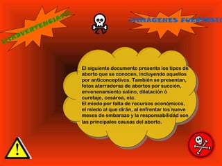 ¡¡¡ADVERTENCIA!!!
El siguiente documento presenta los tipos de
aborto que se conocen, incluyendo aquellos
por anticonceptivos. También se presentan,
fotos aterradoras de abortos por succión,
envenenamiento salino, dilatación ó
curetaje, cesárea, etc.
El miedo por falta de recursos económicos,
el miedo al que dirán, al enfrentar los nueve
meses de embarazo y la responsabilidad son
las principales causas del aborto.
¡¡IMÁGENES FUERTES!!
 