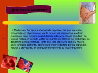 ¿ QUE ES EL ABORTO ?
La Medicina entiende por aborto toda expulsión del feto, natural o
provocada, en el período no viable de su vida intrauterino, es decir,
cuando no tiene ninguna posibilidad de sobrevivir. Si esa expulsión del
feto se realiza en período viable pero antes del término del embarazo, se
denomina parto prematuro, tanto si el feto sobrevive como si muere.
En el lenguaje corriente, aborto es la muerte del feto por su expulsión,
natural o provocada, en cualquier momento de su vida intrauterino.
 