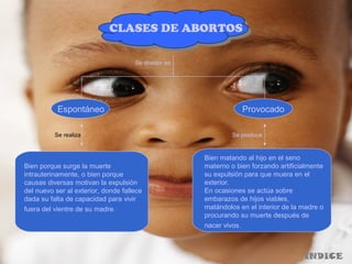 CLASES DE ABORTOS
Se dividen en
Espontáneo Provocado
Bien porque surge la muerte
intrauterinamente, o bien porque
causas diversas motivan la expulsión
del nuevo ser al exterior, donde fallece
dada su falta de capacidad para vivir
fuera del vientre de su madre.
Bien matando al hijo en el seno
materno o bien forzando artificialmente
su expulsión para que muera en el
exterior.
En ocasiones se actúa sobre
embarazos de hijos viables,
matándolos en el interior de la madre o
procurando su muerte después de
nacer vivos.
Se realiza Se produce
INDICE
 