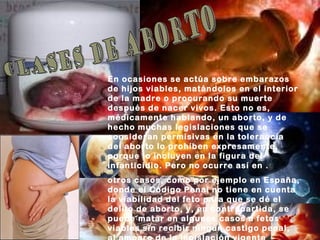 En ocasiones se actúa sobre embarazos
de hijos viables, matándolos en el interior
de la madre o procurando su muerte
después de nacer vivos. Esto no es,
médicamente hablando, un aborto, y de
hecho muchas legislaciones que se
consideran permisivas en la tolerancia
del aborto lo prohíben expresamente,
porque lo incluyen en la figura del
infanticidio. Pero no ocurre así en .
otros casos, como por ejemplo en España,
donde el Código Penal no tiene en cuenta
la viabilidad del feto para que se dé el
delito de aborto, y, en contrapartida, se
puede matar en algunos casos a fetos
viables sin recibir ningún castigo penal,
 