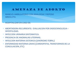 MANEJO: AMBULATORIO CON ANALGESIA Y REPOSO   ABSOLUTO. HOSPITALIZAR EN CASO DE: ABORTADORA RECURRENTE:  EVALUACION POR ENDOCRINOLOGIA –  INFERTILIDAD. INFECCION URINARIA SINTOMATICA. PRESENCIA DE ANOMALIAS UTERINAS. INFECCION MATERNA SISTEMICA (SINDROME FEBRIL) ENFERMEDAD MATERNA GRAVE (CARDIOPATIA, TRANSTORNOS DE LA COAGULACION, ETC) AMENAZA DE ABORTO 