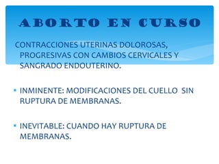 CONTRACCIONES UTERINAS DOLOROSAS, PROGRESIVAS CON CAMBIOS CERVICALES Y SANGRADO ENDOUTERINO. INMINENTE: MODIFICACIONES DEL CUELLO  SIN RUPTURA DE MEMBRANAS. INEVITABLE: CUANDO HAY RUPTURA DE MEMBRANAS. ABORTO EN CURSO 