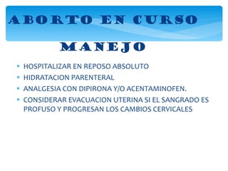 ABORTO EN CURSO MANEJO HOSPITALIZAR EN REPOSO ABSOLUTO HIDRATACION PARENTERAL ANALGESIA CON DIPIRONA Y/O ACENTAMINOFEN. CONSIDERAR EVACUACION UTERINA SI EL SANGRADO ES PROFUSO Y PROGRESAN LOS CAMBIOS CERVICALES 