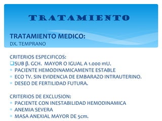 TRATAMIENTO MEDICO: DX. TEMPRANO CRITERIOS ESPECIFICOS: SUB  β . GCH.  MAYOR O IGUAL A 1.000 mU. PACIENTE HEMODINAMICAMENTE ESTABLE ECO TV. SIN EVIDENCIA DE EMBARAZO INTRAUTERINO. DESEO DE FERTILIDAD FUTURA. CRITERIOS DE EXCLUSION: PACIENTE CON INESTABILIDAD HEMODINAMICA ANEMIA SEVERA MASA ANEXIAL MAYOR DE 5cm. TRATAMIENTO  