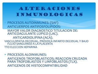 PROCESOS AUTOINMUNES: (SAF) ANTICUERPOS ANTIFOSFOLIPIDOS: MAYOR VALOR DIAGNOSTICO TITULACION DE: ANTICOAGULANTE LÙPICO (LAC). ANTICARDIOLIPINA (ACA). VASCULOPATIA DECIDUAL, PROVOCA INFARTO DECIDUAL Y BAJO FLUJO SANGUINEO A LA PLACENTA TTO ELECCION HEPARINA  PROCESOS ALOINMUNES: ANTIGENOS TROFOBLASTICOS; REACCION CRUZADA PARA TROFOBLASTOS Y LINFOBLASTOS (TLX). ANTIGENOS DE HISTOCOMPATIBILIDAD ALTERACIONES INMUNOLOGICAS 