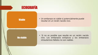 ECOGRAFÍA
• Un embarazo es viable si potencialmente puede
resultar en un recién nacido vivo.
Viable
• Si no es posible que resulte en un recién nacido
vivo. Los embarazos ectópicos y los embarazos
intrauterinos fallidos no son viables.
No viable
 