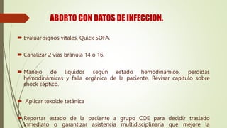 ABORTO CON DATOS DE INFECCION.
 Evaluar signos vitales, Quick SOFA.
 Canalizar 2 vías bránula 14 o 16.
 Manejo de líquidos según estado hemodinámico, perdidas
hemodinámicas y falla orgánica de la paciente. Revisar capitulo sobre
shock séptico.
 Aplicar toxoide tetánica
 Reportar estado de la paciente a grupo COE para decidir traslado
inmediato o garantizar asistencia multidisciplinaria que mejore la
 