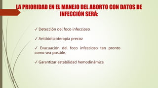 LA PRIORIDAD EN EL MANEJO DEL ABORTO CON DATOS DE
INFECCIÓN SERÁ:
✓ Detección del foco infeccioso
✓ Antibioticoterapia precoz
✓ Evacuación del foco infeccioso tan pronto
como sea posible.
✓ Garantizar estabilidad hemodinámica
 