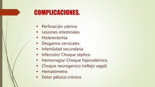COMPLICACIONES.
 Perforación uterina
 Lesiones intestinales
 Histerectomía
 Desgarros cervicales
 Infertilidad secundaria
 Infección/ Choque séptico
 Hemorragia/ Choque hipovolémico.
 Choque neurogenico (reflejo vagal)
 Hematómetra
 Dolor pélvico crónico
 