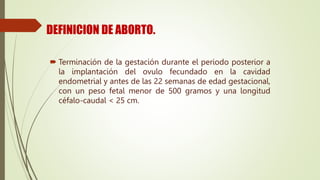 DEFINICION DE ABORTO.
 Terminación de la gestación durante el periodo posterior a
la implantación del ovulo fecundado en la cavidad
endometrial y antes de las 22 semanas de edad gestacional,
con un peso fetal menor de 500 gramos y una longitud
céfalo-caudal < 25 cm.
 