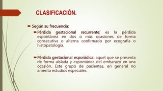 CLASIFICACIÓN.
 Según su frecuencia:
Pérdida gestacional recurrente: es la pérdida
espontánea en dos o más ocasiones de forma
consecutiva o alterna confirmado por ecografía o
histopatología.
Pérdida gestacional esporádica: aquel que se presenta
de forma aislada y espontánea del embarazo en una
ocasión. Este grupo de pacientes, en general no
amerita estudios especiales.
 